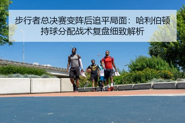 步行者总决赛变阵后追平局面：哈利伯顿持球分配战术复盘细致解析