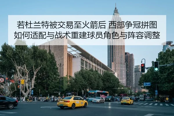 若杜兰特被交易至火箭后 西部争冠拼图如何适配与战术重建球员角色与阵容调整